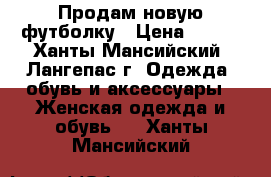 Продам новую футболку › Цена ­ 500 - Ханты-Мансийский, Лангепас г. Одежда, обувь и аксессуары » Женская одежда и обувь   . Ханты-Мансийский